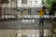 乐竞体育：DPC联赛杯赛夜压哨套利·观赛必读