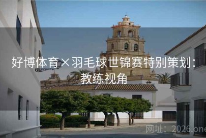 好博体育×羽毛球世锦赛特别策划：教练视角